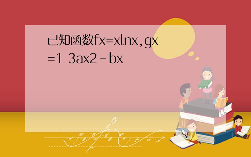 已知函数fx=xlnx,gx=1 3ax2-bx