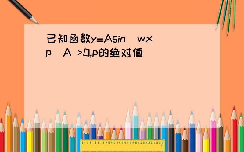 已知函数y=Asin[wx p]A >0,p的绝对值