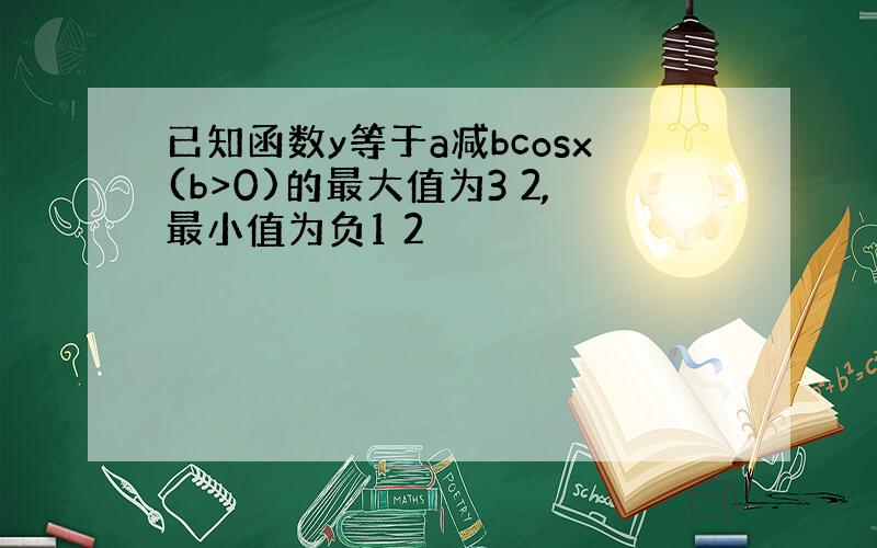 已知函数y等于a减bcosx(b>0)的最大值为3 2,最小值为负1 2