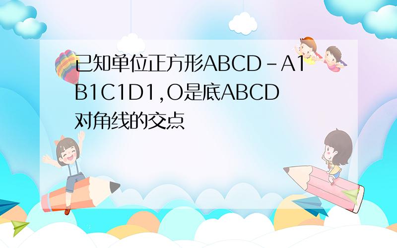 已知单位正方形ABCD-A1B1C1D1,O是底ABCD对角线的交点