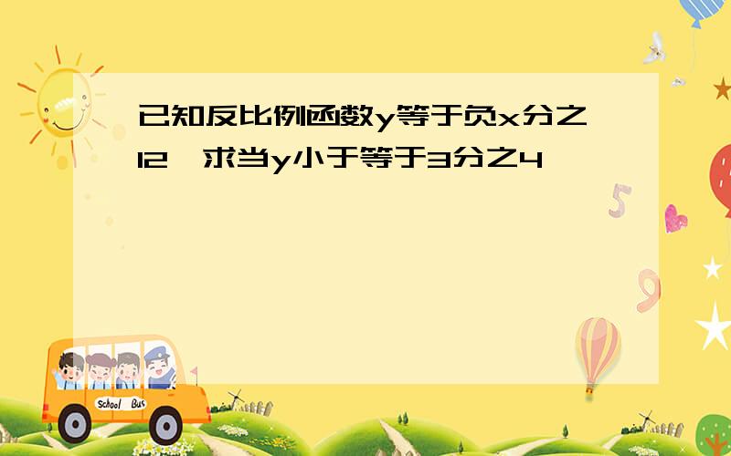 已知反比例函数y等于负x分之12,求当y小于等于3分之4