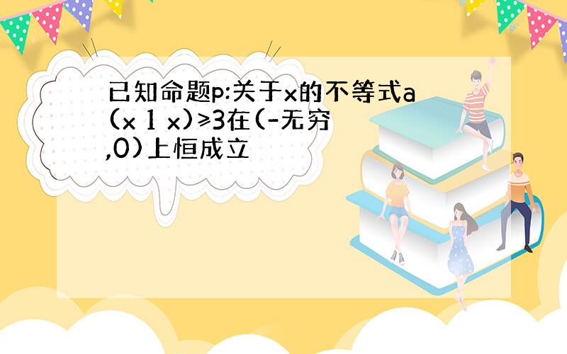 已知命题p:关于x的不等式a(x 1 x)≥3在(-无穷,0)上恒成立