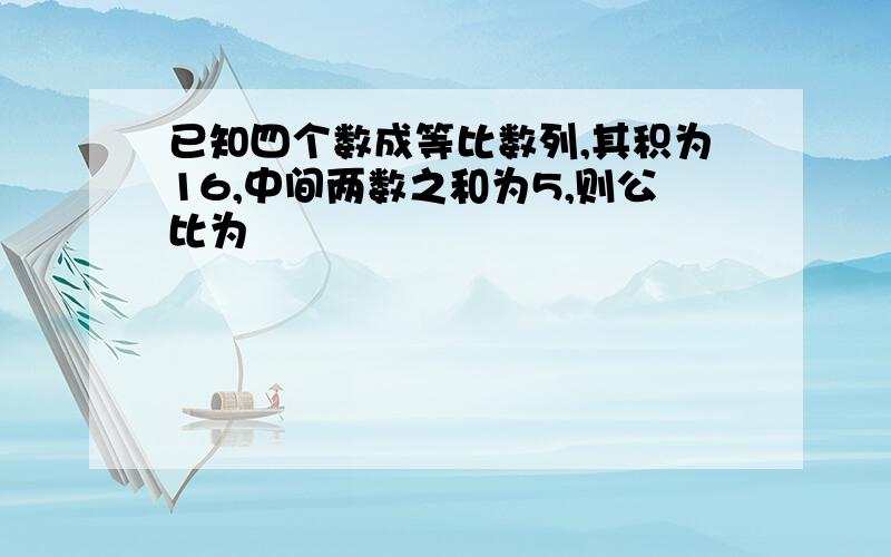 已知四个数成等比数列,其积为16,中间两数之和为5,则公比为