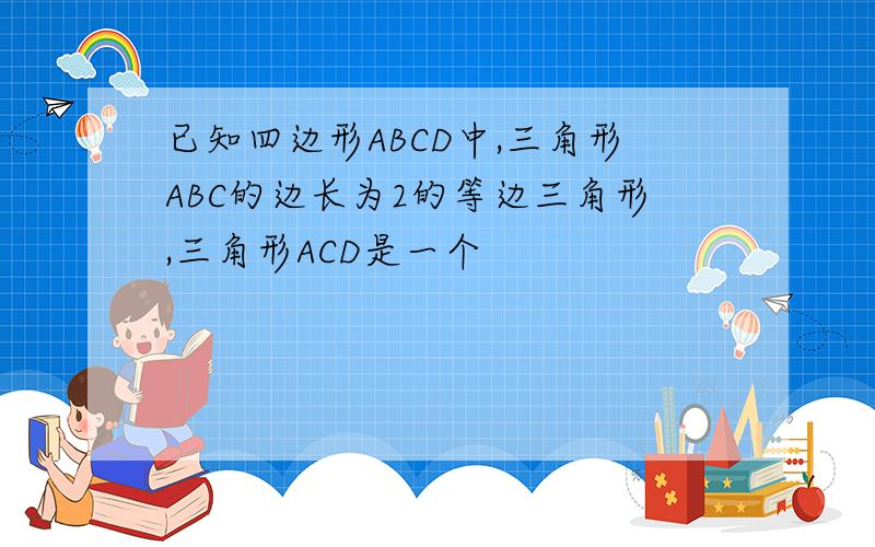 已知四边形ABCD中,三角形ABC的边长为2的等边三角形,三角形ACD是一个