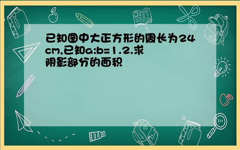 已知图中大正方形的周长为24cm,已知a:b=1.2.求阴影部分的面积