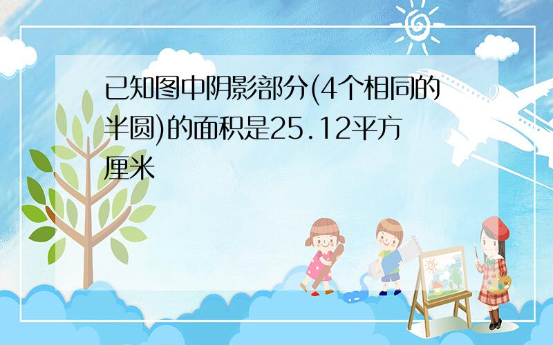 已知图中阴影部分(4个相同的半圆)的面积是25.12平方厘米