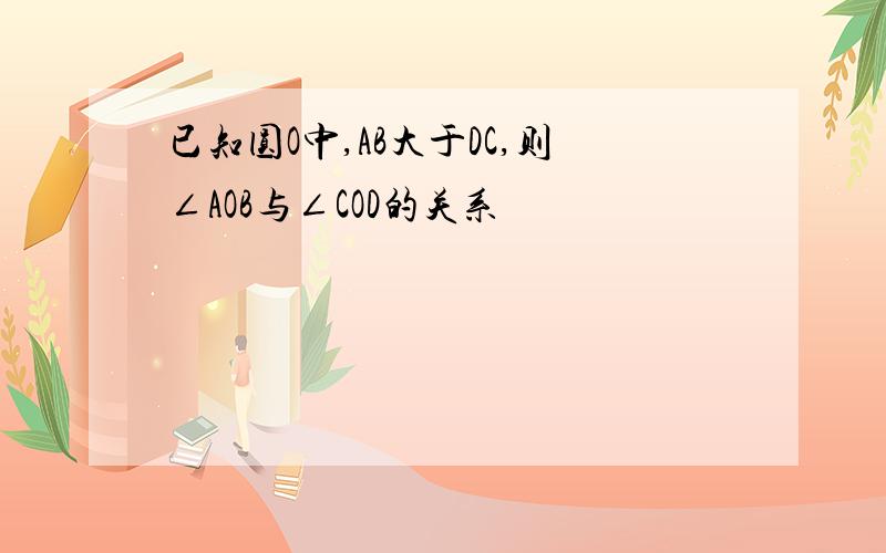 已知圆O中,AB大于DC,则∠AOB与∠COD的关系