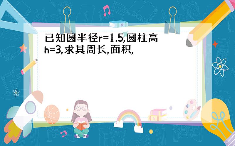 已知圆半径r=1.5,圆柱高h=3,求其周长,面积,