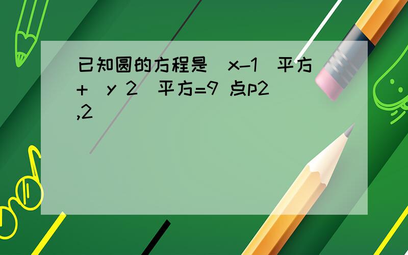 已知圆的方程是(x-1)平方+(y 2)平方=9 点p2,2