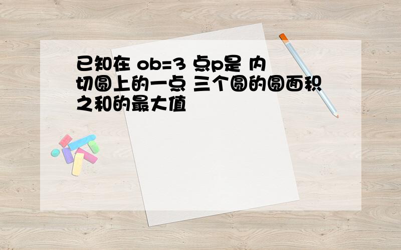 已知在 ob=3 点p是 内切圆上的一点 三个圆的圆面积之和的最大值