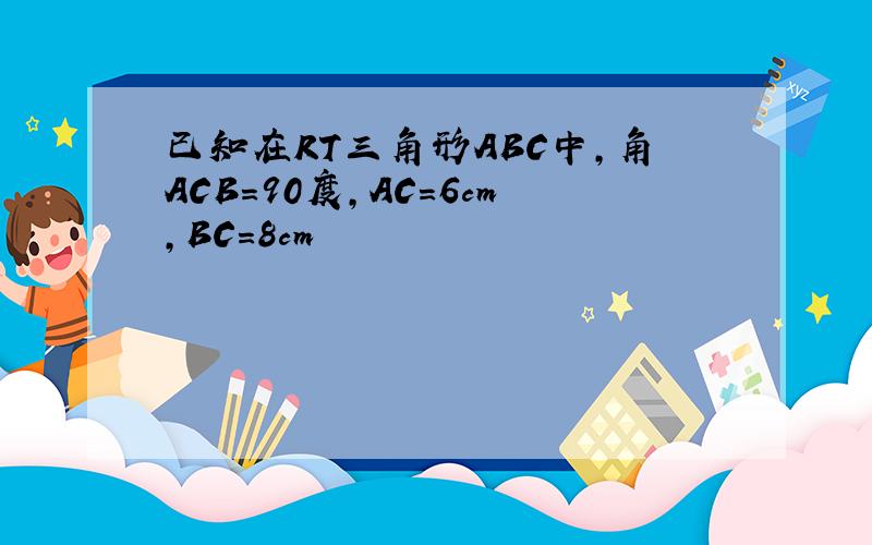 已知在RT三角形ABC中,角ACB=90度,AC=6cm,BC=8cm