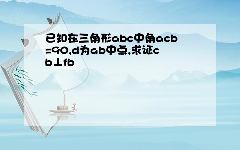 已知在三角形abc中角acb=90,d为ab中点,求证cb⊥fb