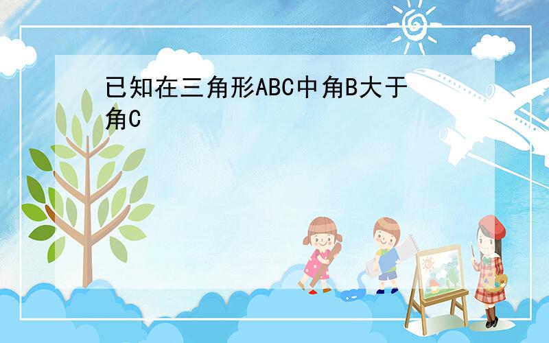 已知在三角形ABC中角B大于角C