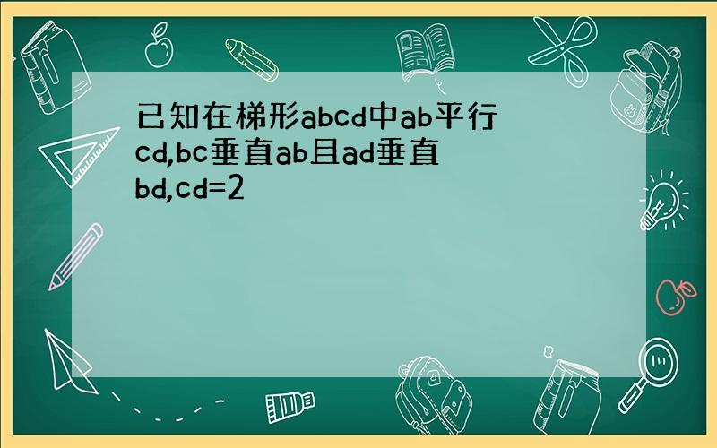 已知在梯形abcd中ab平行cd,bc垂直ab且ad垂直bd,cd=2