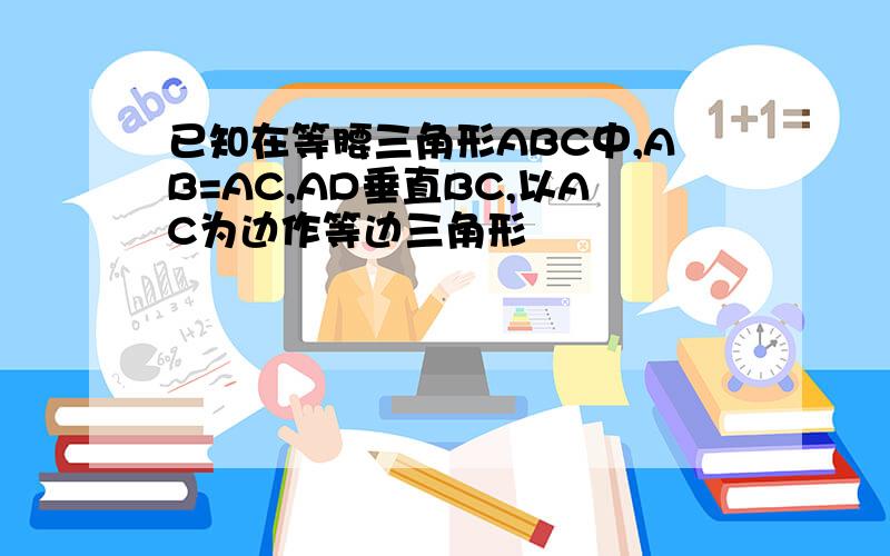 已知在等腰三角形ABC中,AB=AC,AD垂直BC,以AC为边作等边三角形