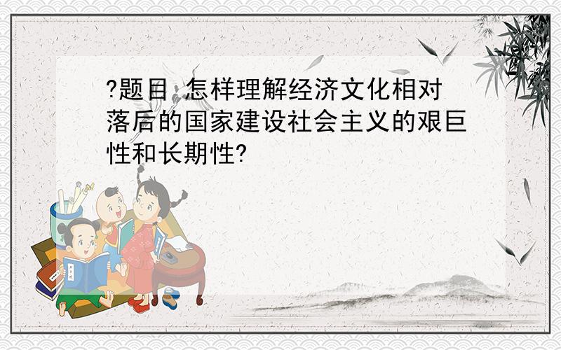 ?题目 怎样理解经济文化相对落后的国家建设社会主义的艰巨性和长期性?