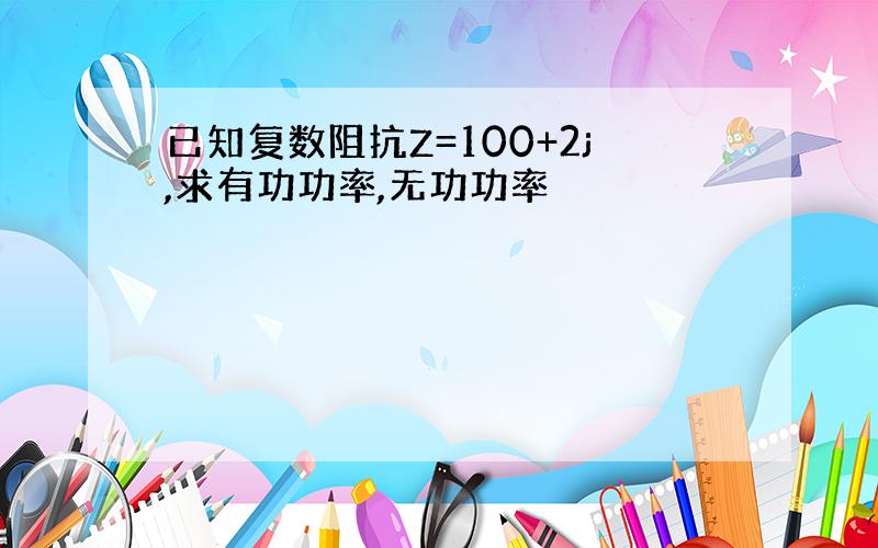 已知复数阻抗Z=100+2j,求有功功率,无功功率