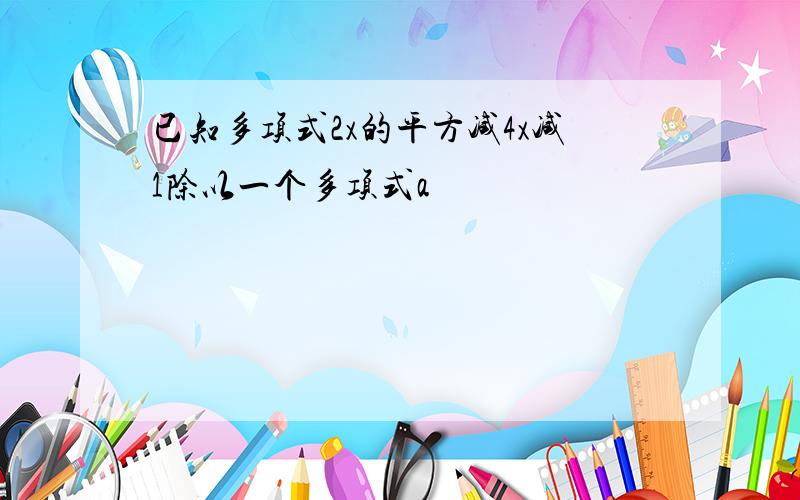 已知多项式2x的平方减4x减1除以一个多项式a