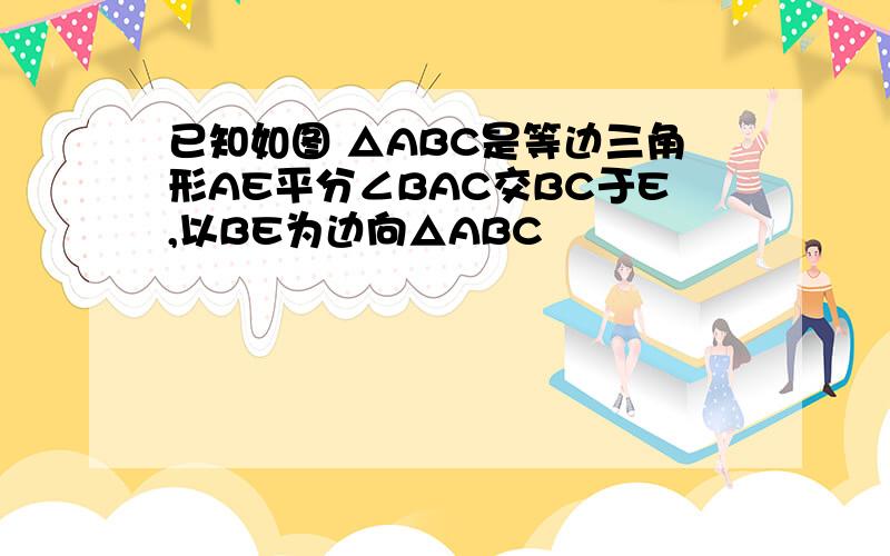 已知如图 △ABC是等边三角形AE平分∠BAC交BC于E,以BE为边向△ABC