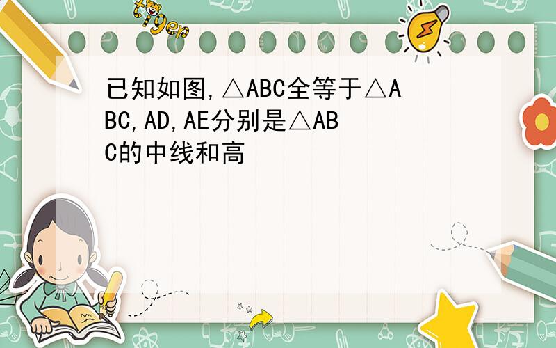 已知如图,△ABC全等于△ABC,AD,AE分别是△ABC的中线和高