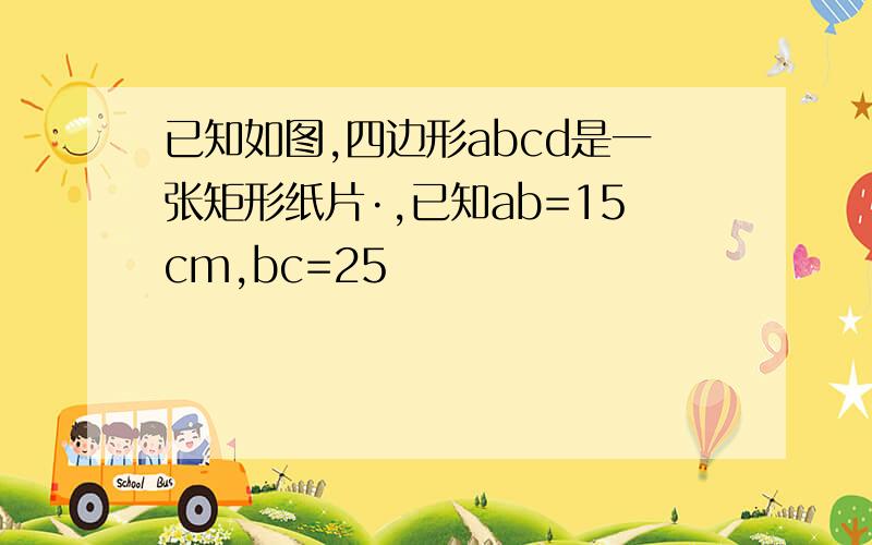 已知如图,四边形abcd是一张矩形纸片·,已知ab=15cm,bc=25