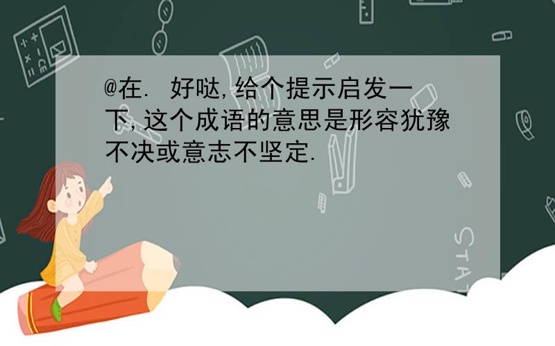 @在. 好哒,给个提示启发一下,这个成语的意思是形容犹豫不决或意志不坚定.