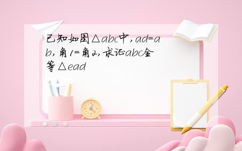 已知如图△abc中,ad=ab,角1=角2,求证abc全等△ead