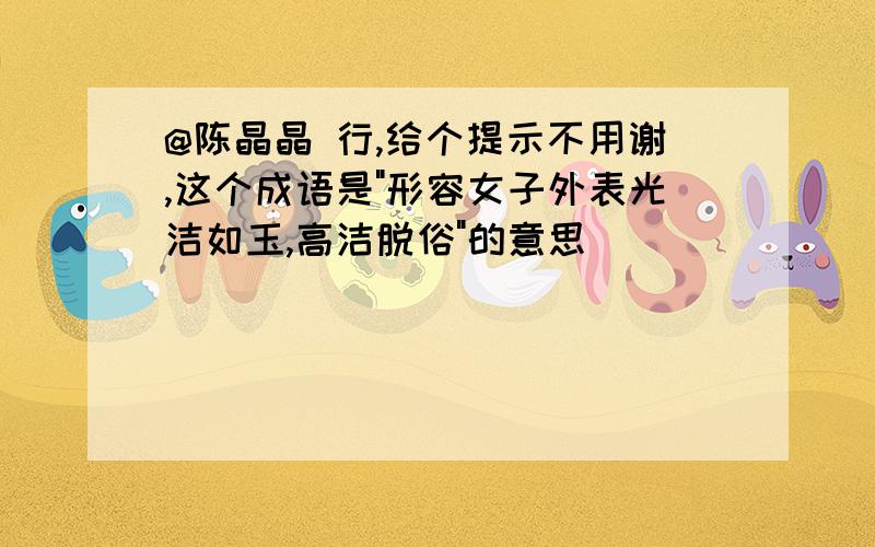 @陈晶晶 行,给个提示不用谢,这个成语是"形容女子外表光洁如玉,高洁脱俗"的意思