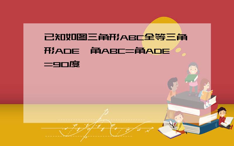 已知如图三角形ABC全等三角形ADE,角ABC=角ADE=90度