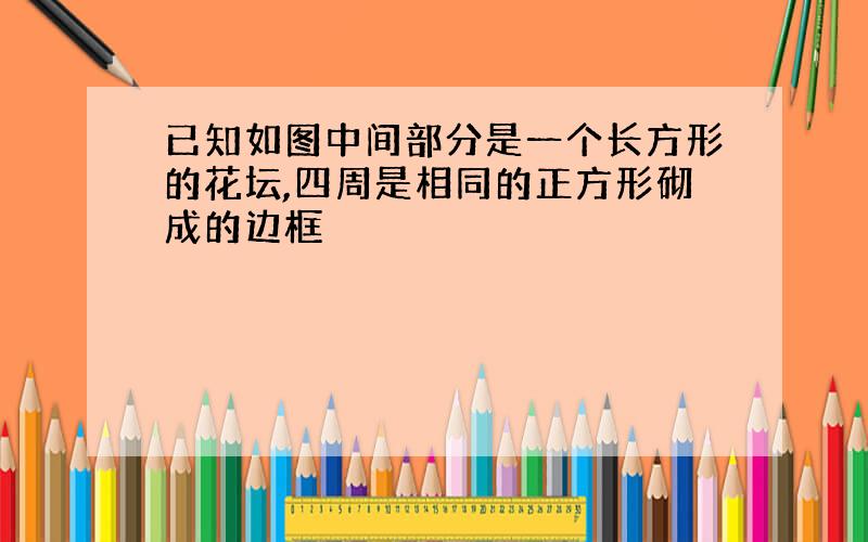 已知如图中间部分是一个长方形的花坛,四周是相同的正方形砌成的边框