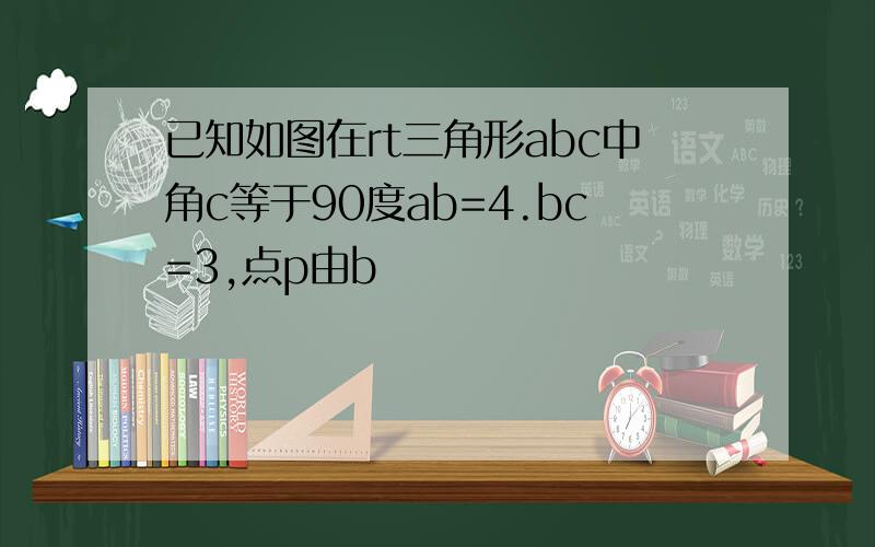 已知如图在rt三角形abc中角c等于90度ab=4.bc=3,点p由b