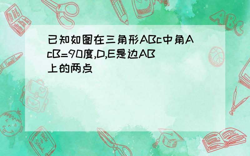 已知如图在三角形ABc中角AcB=90度,D,E是边AB上的两点