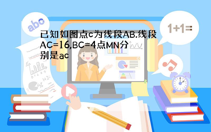 已知如图点c为线段AB.线段AC=16,BC=4点MN分别是ac