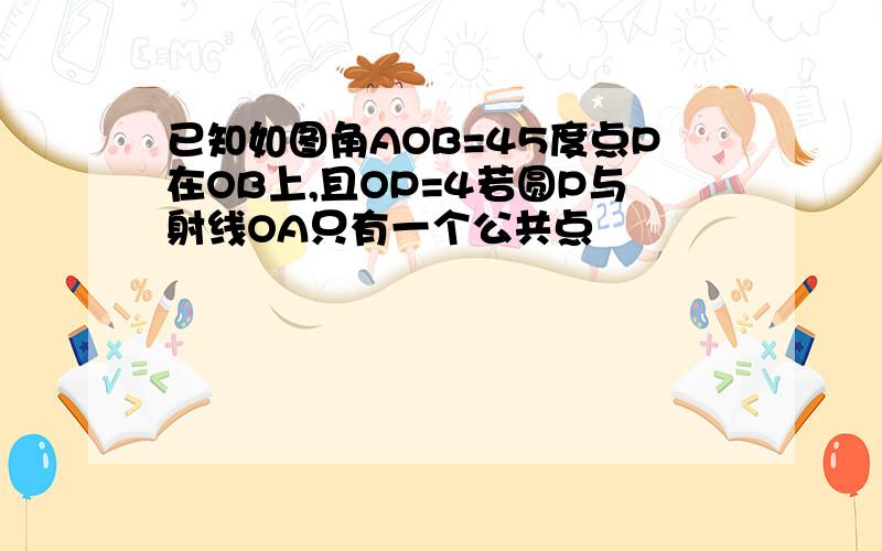 已知如图角AOB=45度点P在OB上,且OP=4若圆P与射线OA只有一个公共点