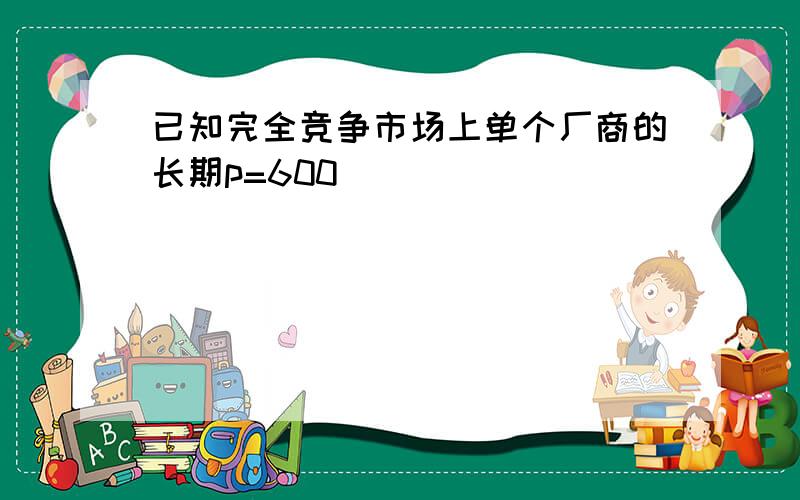 已知完全竞争市场上单个厂商的长期p=600