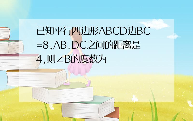 已知平行四边形ABCD边BC=8,AB.DC之间的距离是4,则∠B的度数为