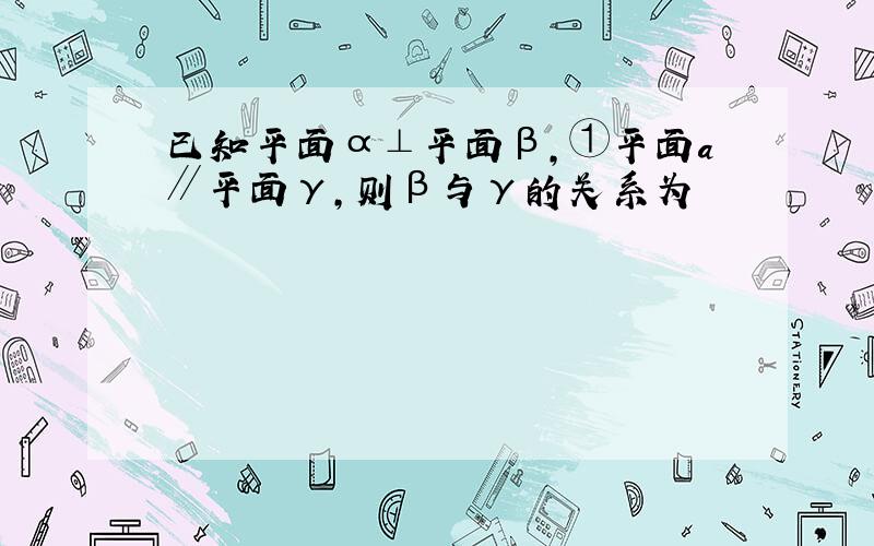 已知平面α⊥平面β,①平面a∥平面γ,则β与γ的关系为