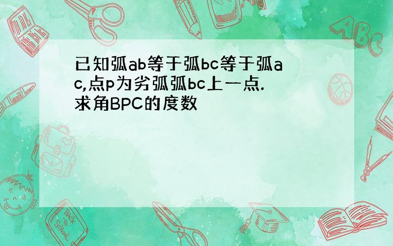 已知弧ab等于弧bc等于弧ac,点p为劣弧弧bc上一点.求角BPC的度数