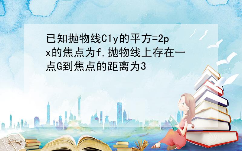 已知抛物线C1y的平方=2px的焦点为f,抛物线上存在一点G到焦点的距离为3