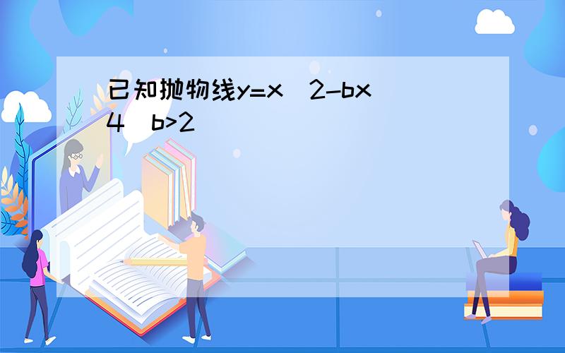 已知抛物线y=x^2-bx 4(b>2)