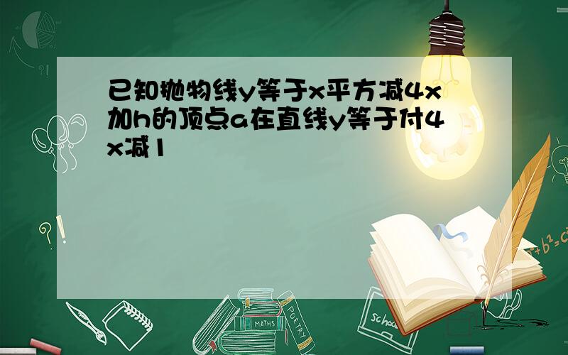 已知抛物线y等于x平方减4x加h的顶点a在直线y等于付4x减1