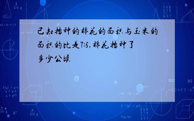 已知播种的棉花的面积与玉米的面积的比是7:5,棉花播种了多少公顷