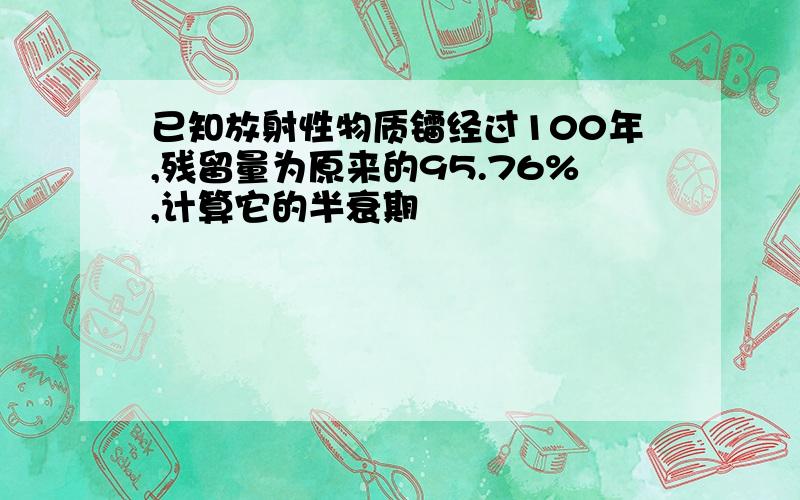 已知放射性物质镭经过100年,残留量为原来的95.76%,计算它的半衰期