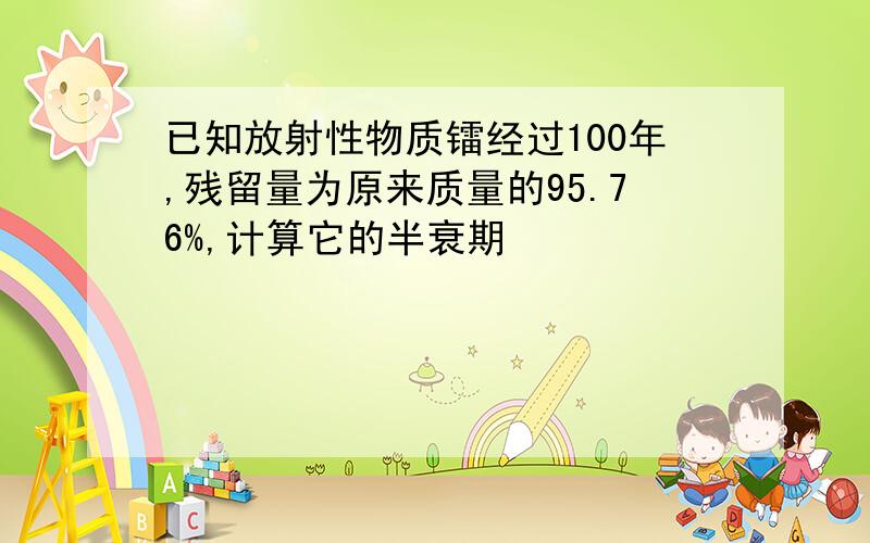 已知放射性物质镭经过100年,残留量为原来质量的95.76%,计算它的半衰期