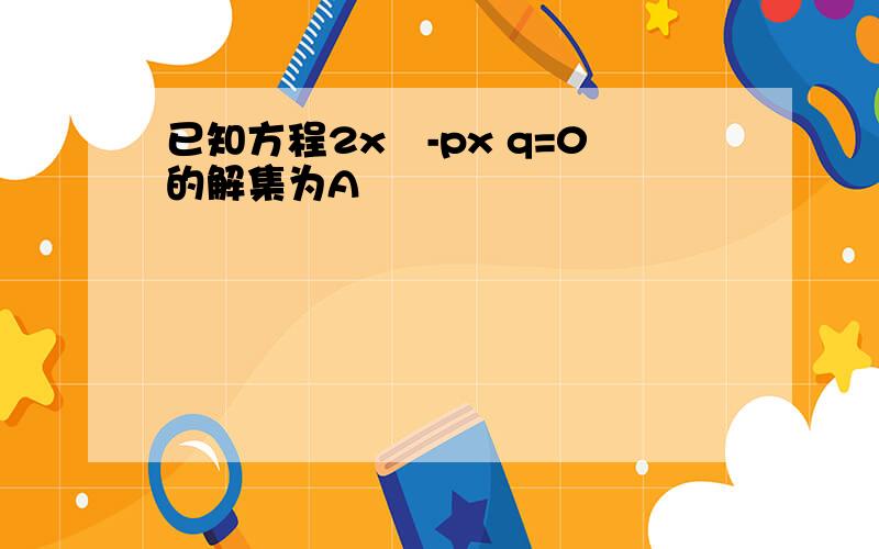 已知方程2x²-px q=0的解集为A