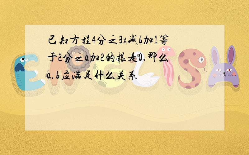 已知方程4分之3x减b加1等于2分之a加2的根是0,那么a.b应满足什么关系