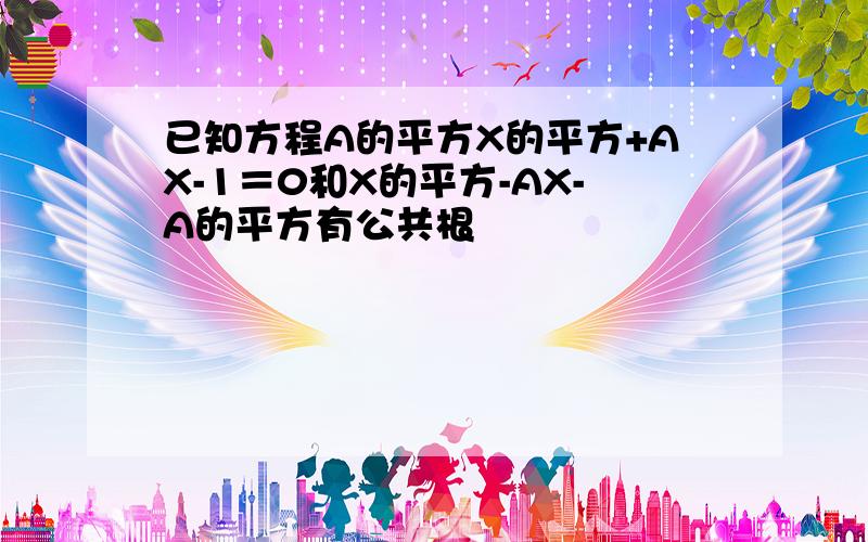 已知方程A的平方X的平方+AX-1＝0和X的平方-AX-A的平方有公共根