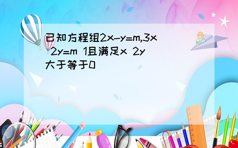 已知方程组2x-y=m,3x 2y=m 1且满足x 2y大于等于0