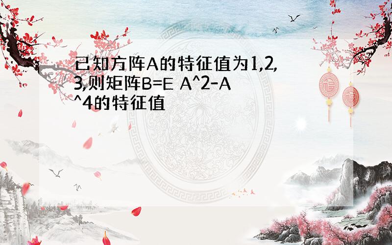 已知方阵A的特征值为1,2,3,则矩阵B=E A^2-A^4的特征值