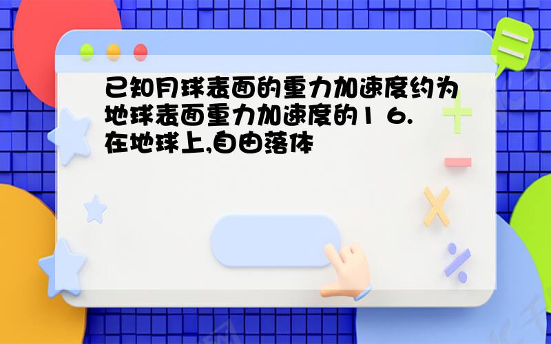 已知月球表面的重力加速度约为地球表面重力加速度的1 6.在地球上,自由落体